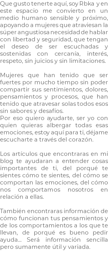 Que gusto tenerte aquí, soy Rbka y en este espacio me convierto en un medio humano sensible y próximo, apoyando a mujeres que atraviesan la súper angustiosa necesidad de hablar con libertad y seguridad, que tengan el deseo de ser escuchadas y sostenidas con cercanía, interés, respeto, sin juicios y sin limitaciones. Mujeres que han tenido que ser fuertes por mucho tiempo sin poder compartir sus sentimientos, dolores, pensamientos y procesos, que han tenido que atravesar solas todos esos sin sabores y desafíos. Por eso quiero ayudarte, ser yo con quien quieras albergar todas esas emociones, estoy aquí para ti, déjame escucharte a través del corazón. Los artículos que encontraras en mi blog te ayudaran a entender cosas importantes de ti, del porqué te sientes cómo te sientes, del cómo se comportan las emociones, del cómo nos comportamos nosotros en relación a ellas. También encontraras información de cómo funcionan tus pensamientos y de los comportamientos a los que te llevan, de porqué es bueno pedir ayuda… Será información sencilla pero sumamente útil y variada.